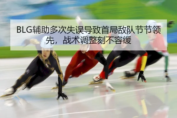 BLG辅助多次失误导致首局敌队节节领先,战术调整刻不容缓